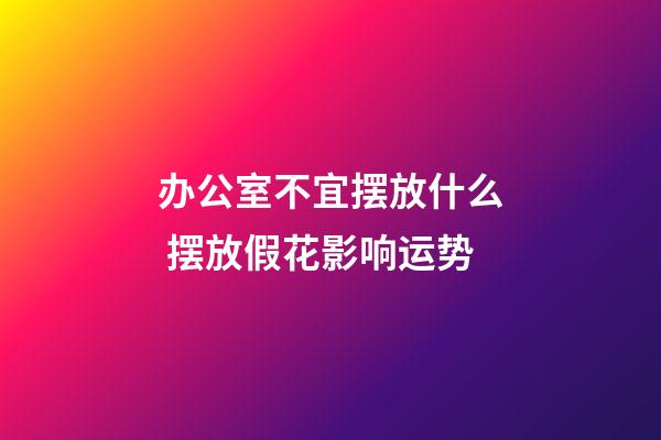 办公室不宜摆放什么 摆放假花影响运势